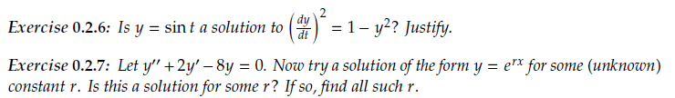 dy
Exercise 0.2.6: Is y = sin t a solution to () = 1– y? Justify.
Exercise 0.2.7: Let y" +2y' – 8y = 0. Now try a solution of the form y = e"* for some (unknown)
constant r. Is this a solution for some r? If so, find all such r.
