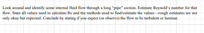 Look around and identify some internal fluid flow through a long “pipe" section. Estimate Reynold's number for that
flow. State all values used to calculate Re and the methods used to find/estimate the values-rough estimates are not
only okay but expected. Conclude by stating if you expect (or observe) the flow to be turbulent or laminar.
