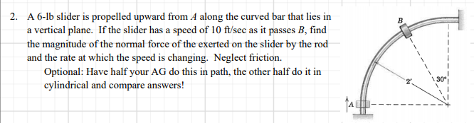 2. A 6-lb slider is propelled upward from A along the curved bar that lies in
a vertical plane. If the slider has a speed of 10 ft/sec as it passes B, find
the magnitude of the normal force of the exerted on the slider by the rod
and the rate at which the speed is changing. Neglect friction.
Optional: Have half your AG do this in path, the other half do it in
cylindrical and compare answers!
