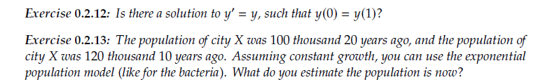 Exercise 0.2.12: Is there a solution to y' = y, such that y(0) = y(1)?
Exercise 0.2.13: The population of city X was 100 thousand 20 years ago, and the population of
city X was 120 thousand 10 years ago. Assuming constant growth, you can use the exponential
population model (like for the bacteria). What do you estimate the population is now?
