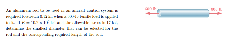 600 lb
600 lb
An aluminum rod to be used in an aircraft control system is
required to stretch 0.12 in. when a 600-1b tensile load is applied
to it. If E = 10.2 × 10³ ksi and the allowable stress is 17 ksi,
determine the smallest diameter that can be selected for the
rod and the corresponding required length of the rod.
