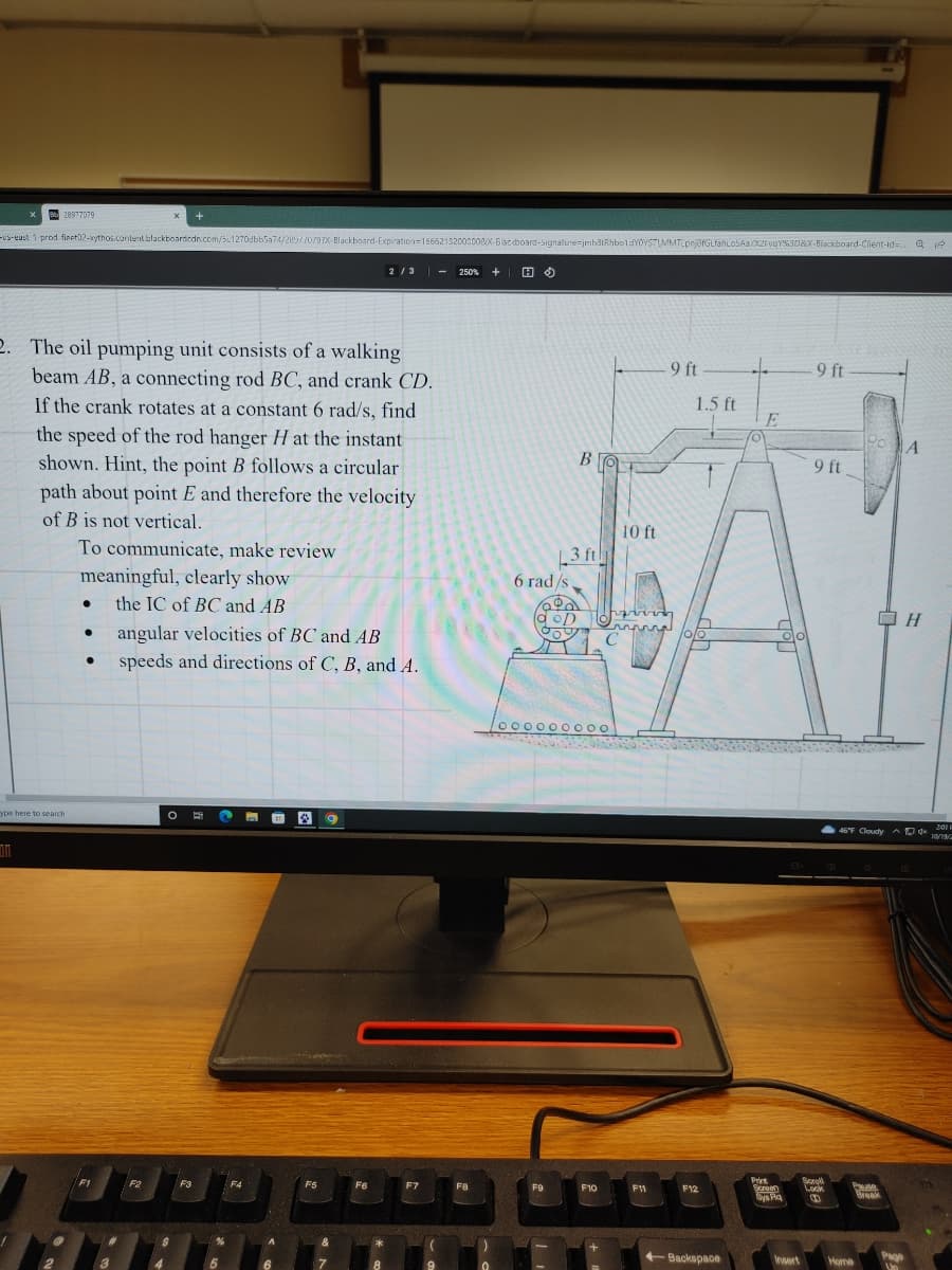 X
828977079
-us-east 1 prod fieet02-xythos.content.blackboardcdn.com/51270dbb5a74/289/70/97X-Blackboard-Expiration=15662132003008X-Blacdboard-Signature-jmh3tRhboldYOYSTIMMTLpnjofGLfahLoS Aa/X2FvqY%3D&X-Blackboard-Client-id=... Q 12
2. The oil pumping unit consists of a walking
beam AB, a connecting rod BC, and crank CD.
If the crank rotates at a constant 6 rad/s, find
the speed of the rod hanger H at the instant
shown. Hint, the point B follows a circular
path about point E and therefore the velocity
of B is not vertical.
To communicate, make review
ype here to search
meaningful, clearly show
the IC of BC and AB
●
●
●
F1
angular velocities of BC and AB
speeds and directions of C, B, and A.
F2
O E
$
4
F3
P
%
5
F4
A
6
F5
&
F6
2/3
*
8
F7
(
9
250% + HO
F8
)
0
6 rad/s
10000000
F9
F10
9 ft
F11
1.5 ft
9 ft
10 ft
3 ft
JAY
wwww
C
F12
O
+Backspace
E
Print
Screen
Sys Pq
9 ft
Insert
Scoold
Lock
00
Po
Home
46°F Cloudy ^d 201
AD
10/19/2
B
Pause
Break
A
Page
Un
H