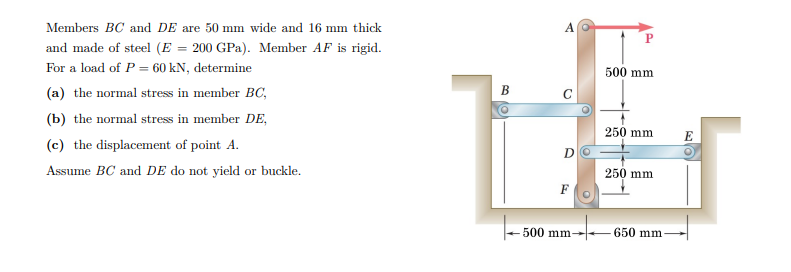 Members BC and DE are 50 mm wide and 16 mm thick
and made of steel (E = 200 GPa). Member AF is rigid.
For a load of P = 60 kN, determine
500 mm
(a) the normal stress in member BC,
В
C
(b) the normal stress in member DE,
250 mm
E
(c) the displacement of point A.
D
Assume BC and DE do not yield or buckle.
250 mm
F
500 mm-
650 mm
