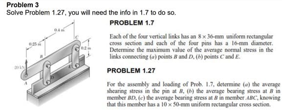 Problem 3
Solve Problem 1.27, you will need the info in 1.7 to do so.
PROBLEM 1.7
04 m
Each of the four vertical links has an 8 x 36-mm uniform rectangular
cross section and each of the four pins has a 16-mm diameter.
Determine the maximum value of the average normal stress in the
links connecting (a) points B and D, (b) points C and E.
0.25
02 m
20 kN
PROBLEM 1.27
For the assembly and loading of Prob. 1.7, determine (a) the average
shearing stress in the pin at B, (b) the average bearing stress at B in
member BD, (c) the average bearing stress at B in member ABC, knowing
that this member has a 10 x 50-mm uniform rectangular cross section.
