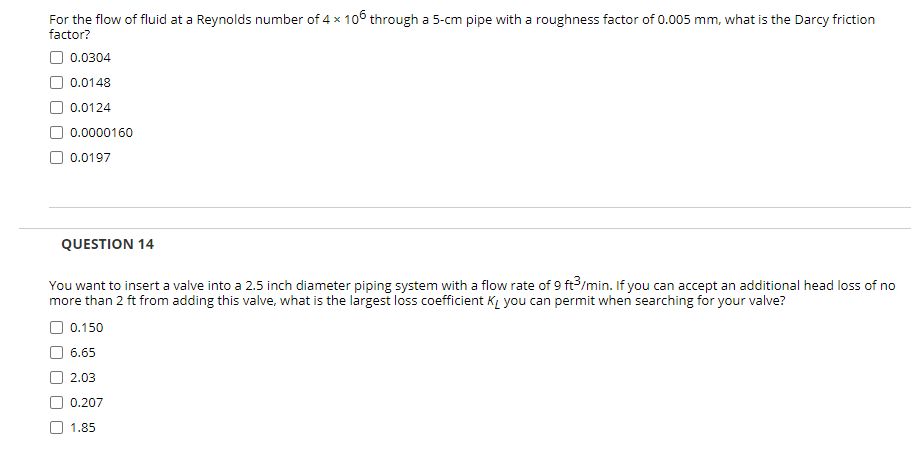 For the flow of fluid at a Reynolds number of 4 x 106 through a 5-cm pipe with a roughness factor of 0.005 mm, what is the Darcy friction
factor?
O 0.0304
0.0148
0.0124
0.0000160
0.0197
QUESTION 14
You want to insert a valve into a 2.5 inch diameter piping system with a flow rate of 9 ft/min. If you can accept an additional head loss of no
more than 2 ft from adding this valve, what is the largest loss coefficient KL you can permit when searching for your valve?
O 0.150
6.65
2.03
0.207
1.85
