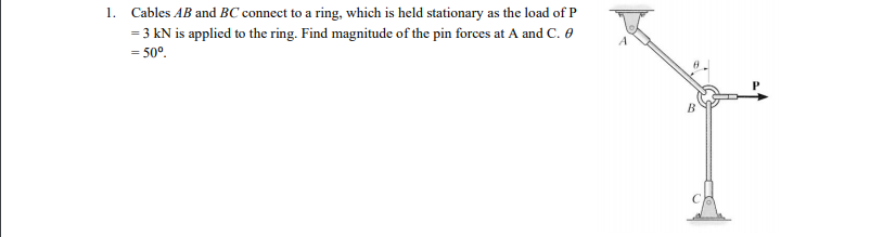 1. Cables AB and BC connect to a ring, which is held stationary as the load of P
= 3 kN is applied to the ring. Find magnitude of the pin forces at A and C. 0
= 50°.
B.
