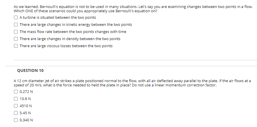 As we learned, Bernoulli's equation is not to be used in many situations. Let's say you are examining changes between two points in a flow.
Which ONE of these scenarios could you appropriately use Bernoulli's equation on?
O A turbine is situated between the two points
There are large changes in kinetic energy between the two points
The mass flow rate between the two points changes with time
There are large changes in density between the two points
There are large viscous losses between the two points
QUESTION 10
A 12 cm diameter jet of air strikes a plate positioned normal to the flow, with all air deflected away parallel to the plate. If the air flows at a
speed of 20 m/s, what is the force needed to held the plate in place? Do not use a linear momentum correction factor.
O 0.272 N
10.9 N
4510 N
5.45 N
0.340 N
