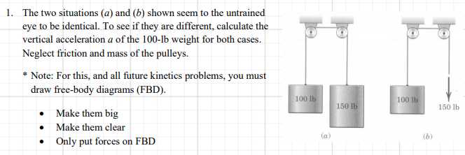 1. The two situations (a) and (b) shown seem to the untrained
eye to be identical. To see if they are different, calculate the
vertical acceleration a of the 100-lb weight for both cases.
Neglect friction and mass of the pulleys.
* Note: For this, and all future kinetics problems, you must
draw free-body diagrams (FBD).
100 lb
100 lb
150 lb
150 lb
• Make them big
Make them clear
(a)
(b)
• Only put forces on FBD
