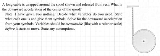 A long cable is wrapped around the spool shown and released from rest. What is
the downward acceleration of the center of the spool?
Note: I have given you nothing! Decide what variables do you need. State
what each one is and give them symbols. Solve for the downward acceleration
from your symbols. Variables should be measurable (like with a ruler or scale)
before it starts to move. State any assumptions.