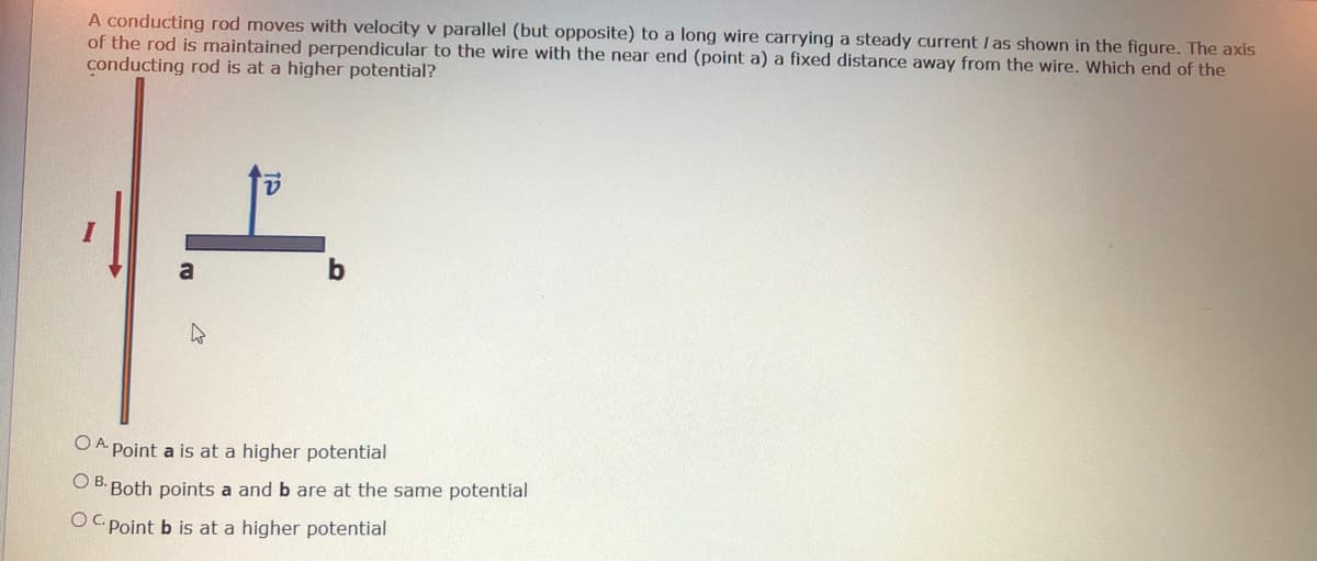 A conducting rod moves with velocity v parallel (but opposite) to a long wire carrying a steady current / as shown in the figure. The axis
of the rod is maintained perpendicular to the wire with the near end (point a) a fixed distance away from the wire. Which end of the
conducting rod is at a higher potential?
a
O A Point a is at a higher potential
O B. Both points a and b are at the same potential
OC Point b is at a higher potential
