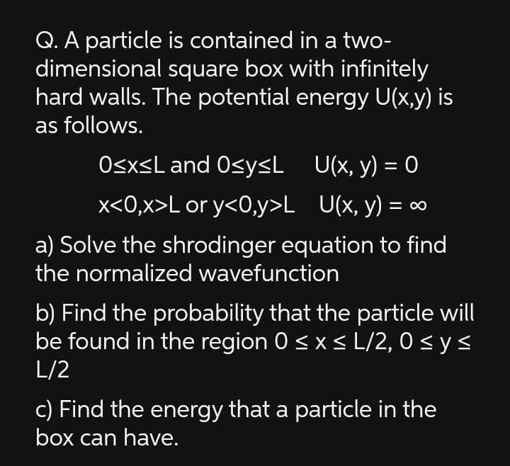 Q. A particle is contained in a two-
dimensional square box with infinitely
hard walls. The potential energy U(x,y) is
as follows.
OsxsL and OsysL U(x, y) = 0
x<0,x>L or y<0,y>L_U(x, y) =
%3D
a) Solve the shrodinger equation to find
the normalized wavefunction
b) Find the probability that the particle will
be found in the region 0 <x< L/2, 0 < y <
L/2
c) Find the energy that a particle in the
box can have.
