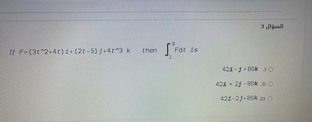 السؤال 3
If F= (3t^2+4t)i+ (2t-5) j +4t^3 k
then
Fdt is
42i-j+80k I O
42i + 2j -80k .II O
421-2j+80k.III O
