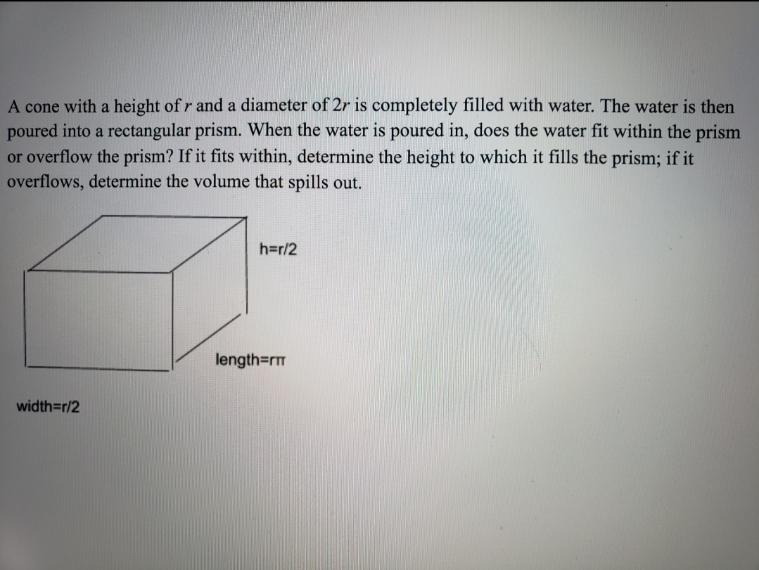 A cone with a height of r and a diameter of 2r is completely filled with water. The water is then
poured into a rectangular prism. When the water is poured in, does the water fit within the prism
or overflow the prism? If it fits within, determine the height to which it fills the prism; if it
overflows, determine the volume that spills out.
h=r/2
length=rTT
width=r/2
