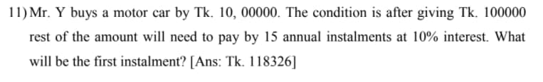 11) Mr. Y buys a motor car by Tk. 10, 00000. The condition is after giving Tk. 100000
rest of the amount will need to pay by 15 annual instalments at 10% interest. What
will be the first instalment? [Ans: Tk. 118326]
