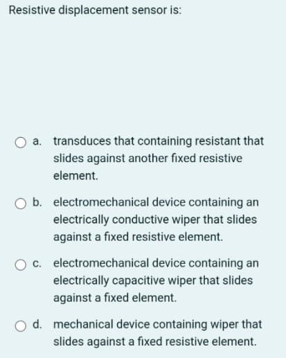 Resistive displacement sensor is:
a. transduces that containing resistant that
slides against another fixed resistive
element.
O b. electromechanical device containing an
electrically conductive wiper that slides
against a fixed resistive element.
c. electromechanical device containing an
electrically capacitive wiper that slides
against a fixed element.
d. mechanical device containing wiper that
slides against a fixed resistive element.
