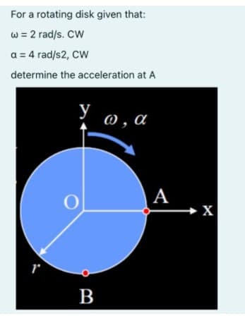 For a rotating disk given that:
w = 2 rad/s. CW
a = 4 rad/s2, CW
determine the acceleration at A
у
@ , a
|A
в
B
