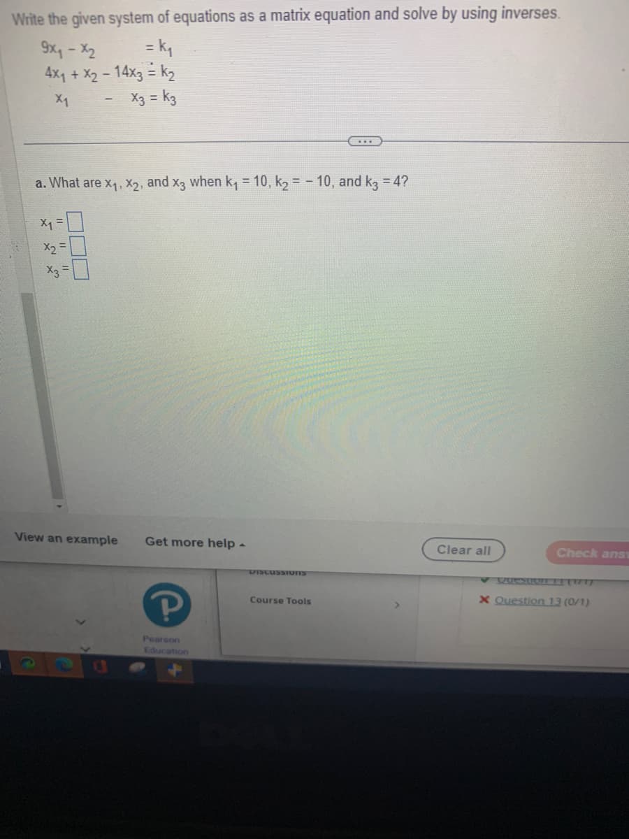 Write the given system of equations as a matrix equation and solve by using inverses.
9x₁ - x2
= k₁
4x₁ + x2
- 14x3 = K₂
X1
X3 = K3
a. What are X₁, X₂, and x3 when k₁ = 10, k₂ = -10, and k3 = 4?
x1 =
X₂
35
x3 =
View an example
Get more help -
Р
Pearson
Education
DISCUSSIONIS
Course Tools
Clear all
Check ans
x Question 13 (0/1)