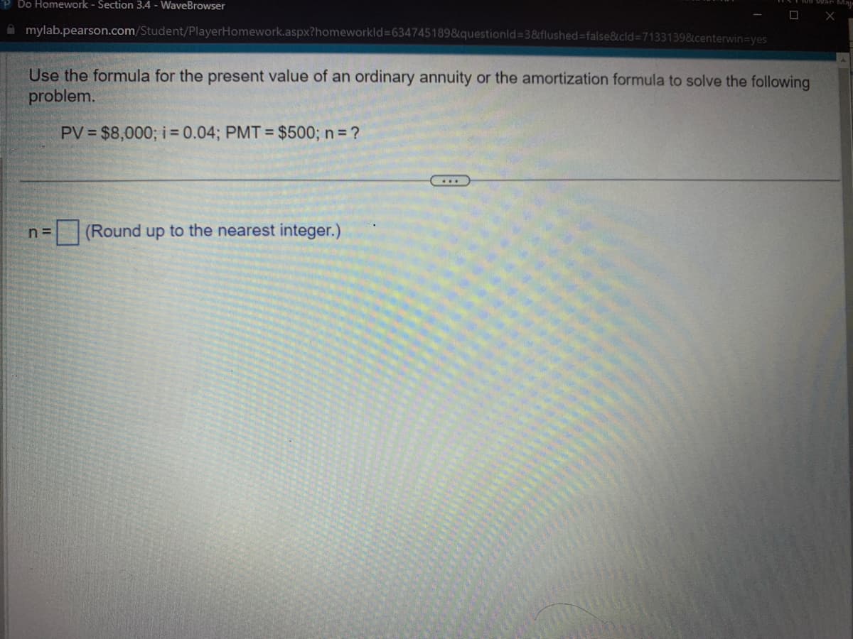 PDo Homework - Section 3.4 - WaveBrowser
mylab.pearson.com/Student/PlayerHomework.aspx?homeworkid=634745189&questionid=3&flushed=false&cid=7133139&centerwin=yes
Use the formula for the present value of an ordinary annuity or the amortization formula to solve the following
problem.
PV = $8,000; i = 0.04; PMT= $500; n = ?
n=
(Round up to the nearest integer.)
☐ X
...