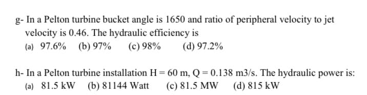 g- In a Pelton turbine bucket angle is 1650 and ratio of peripheral velocity to jet
velocity is 0.46. The hydraulic efficiency is
(a) 97.6% (b) 97%
(c) 98%
(d) 97.2%
h- In a Pelton turbine installation H = 60 m, Q = 0.138 m3/s. The hydraulic power is:
(a) 81.5 kW (b) 81144 Watt
(c) 81.5 MW
(d) 815 kW
