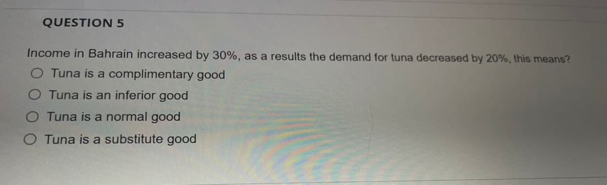 QUESTION 5
Income in Bahrain increased by 30%, as a results the demand for tuna decreased by 20%, this means?
Tuna is a complimentary good
Tuna is an inferior good
Tuna is a normal good
Tuna is a substitute good