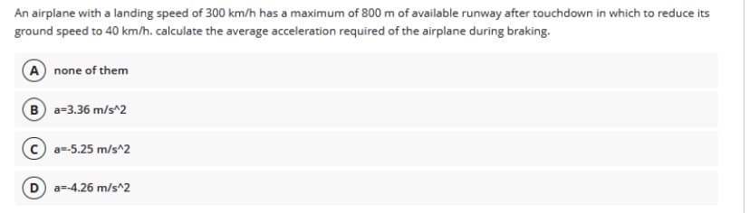 An airplane with a landing speed of 300 km/h has a maximum of 800 m of available runway after touchdown in which to reduce its
ground speed to 40 km/h. calculate the average acceleration required of the airplane during braking.
A none of them
B a=3.36 m/s^2
a=-5.25 m/s^2
D a=-4.26 m/s^2
