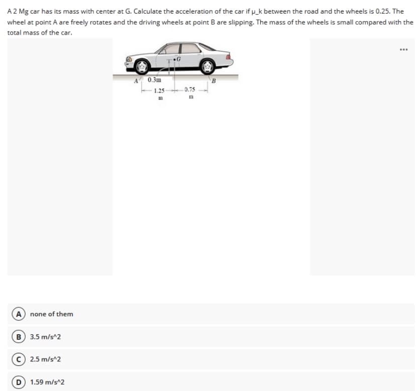 A 2 Mg car has its mass with center at G. Calculate the acceleration of the car if p_k between the road and the wheels is 0.25. The
wheel at point A are freely rotates and the driving wheels at point B are slipping. The mass of the wheels is small compared with the
total mass of the car.
A 0.3m
B
1.25
-0.75
A none of them
B 3.5 m/s^2
C 2.5 m/s^2
1.59 m/s^2
