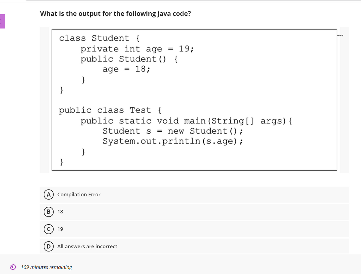 What is the output for the following java code?
class Student {
private int age
public Student () {
19;
age
18;
}
}
public class Test {
public static void main (String[] args){
Student s
new Student();
System.out.println(s.age);
}
}
A) Compilation Error
(B
18
19
All answers are incorrect
O 109 minutes remaining
