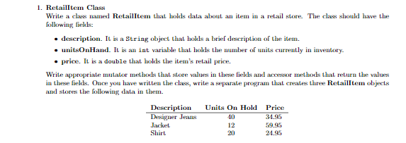 1. Retailltem Class
Write a class named Retailltem that hokds data about an item in a retail store. The class shoukd have the
following fiekds:
• description. It is a String object that hokds a brief deseription of the item.
• unitsOnHand. IL is an int variable that hokls the mumber of units currently in inventory.
• price. It is a double that hokds the item's retail price.
Write appropriate mutator methods that store values in these fiekds and accessor methods that return the values
in these fields. Once you have written the class, write a separate program that creates three Retailltem objects
and stores the folkowing data in them.
Units On Hold Price
Description
Designer Jeans
40
34.95
Jacket
12
59.95
Shirt.
20
24.95
