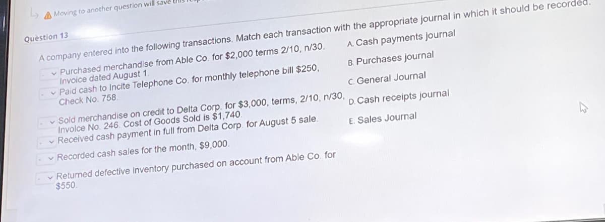 Moving to another question will save
Question 13
A. Cash payments journal
A company entered into the following transactions. Match each transaction with the appropriate journal in which it should be record
Purchased merchandise from Able Co. for $2,000 terms 2/10, n/30.
Invoice dated August 1.
B. Purchases journal
- Paid cash to incite Telephone Co. for monthly telephone bill $250,
Check No. 758.
c. General Journal
- Sold merchandise on credit to Delta Corp. for $3,000, terms, 2/10, n/30,
Involce No. 246. Cost of Goods Sold is $1,740.
D. Cash receipts journal
Received cash payment in full from Delta Corp. for August 5 sale.
E. Sales Journal
-Recorded cash sales for the month, $9,000.
Returned defective inventory purchased on account from Able Co. for
$550.