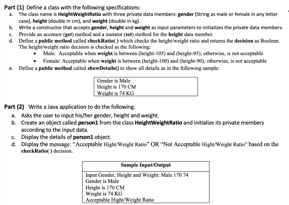 Part (1) Define a class with the following specifications:
The class name is HeightWeightRatio with three private data members: gender (String as male or female in any letter
case), height (double in cm), and weight (double in kg).
b.
a.
Write a constructor that accepts gender, height and weight as input parameters to initializes the private data members.
C.
Provide an accessor (get) method and a mutator (set) method for the height data member.
d.
Define a public method called checkRatio( ) which checks the height/weight ratio and returns the decision as Boolean.
The height/weight ratio decision is checked as the following:
Male: Acceptable when weight is between (height-105) and (height-95); otherwise, is not acceptable
Female: Acceptable when weight is between (height-100) and (height-90); otherwise, is not acceptable
е.
Define a public method called showDetails() to show all details as in the following sample:
Gender is Male
Height is 170 CM
Weight is 74 KG
Part (2) Write a Java application to do the following:
a. Asks the user to input his/her gender, height and weight.
b. Create an object called person1 from the class HeightWeightRatio and initialize its private members
according to the input data.
c. Display the details of person1 object.
d. Display the message: “Acceptable Hight/Weight Ratio" OR “Not Acceptable Hight/Weight Ratio" based on the
checkRatio( ) decision.
Sample Input/Output
Input Gender, Height and Weight: Male 170 74
Gender is Male
Height is 170 CM
Weight is 74 KG
Acceptable Hight/Weight Ratio
