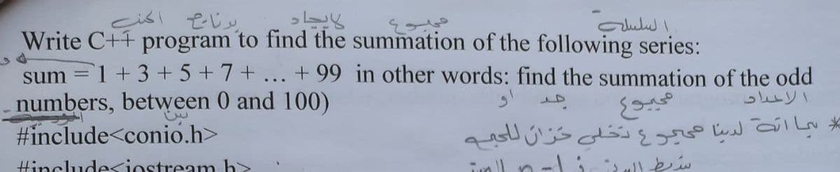 السلسل
Write C++ program to find the summation of the following series:
sum
1+3+5+7+ ... + 99 in other words: find the summation of the odd
numbers, between 0 and 100)
#include<conio.h>
الاحداد
مما ات لديا عيرع دخلى حزان ل لمے
Hinclude<iostream h
