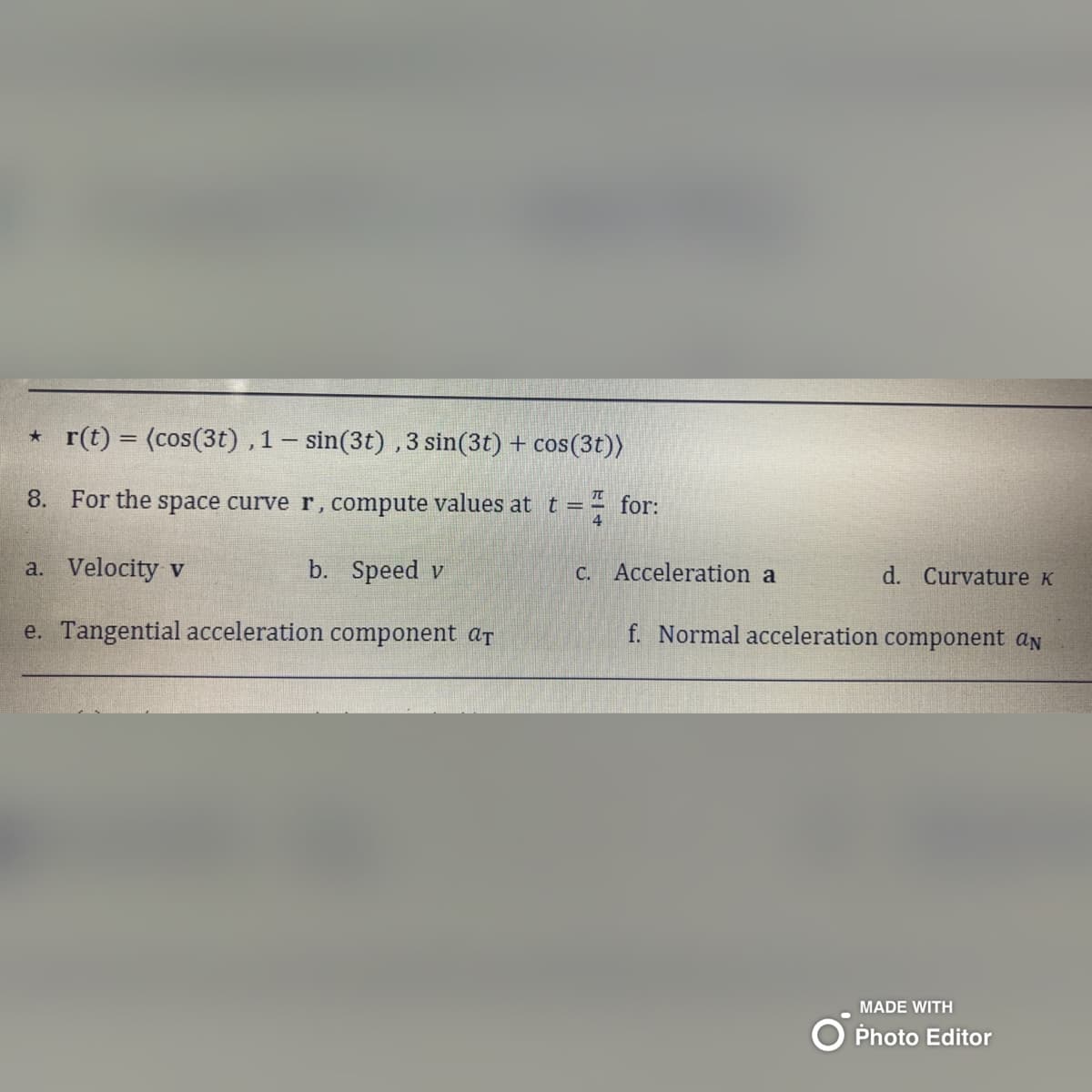 *r(t) = (cos(3t), 1-sin(3t), 3 sin(3t) + cos(3t))
8. For the space curve r, compute values at t =
=
a. Velocity v
b. Speed v
e. Tangential acceleration component ar
for:
c. Acceleration a
d. Curvature K
f. Normal acceleration component an
MADE WITH
Photo Editor