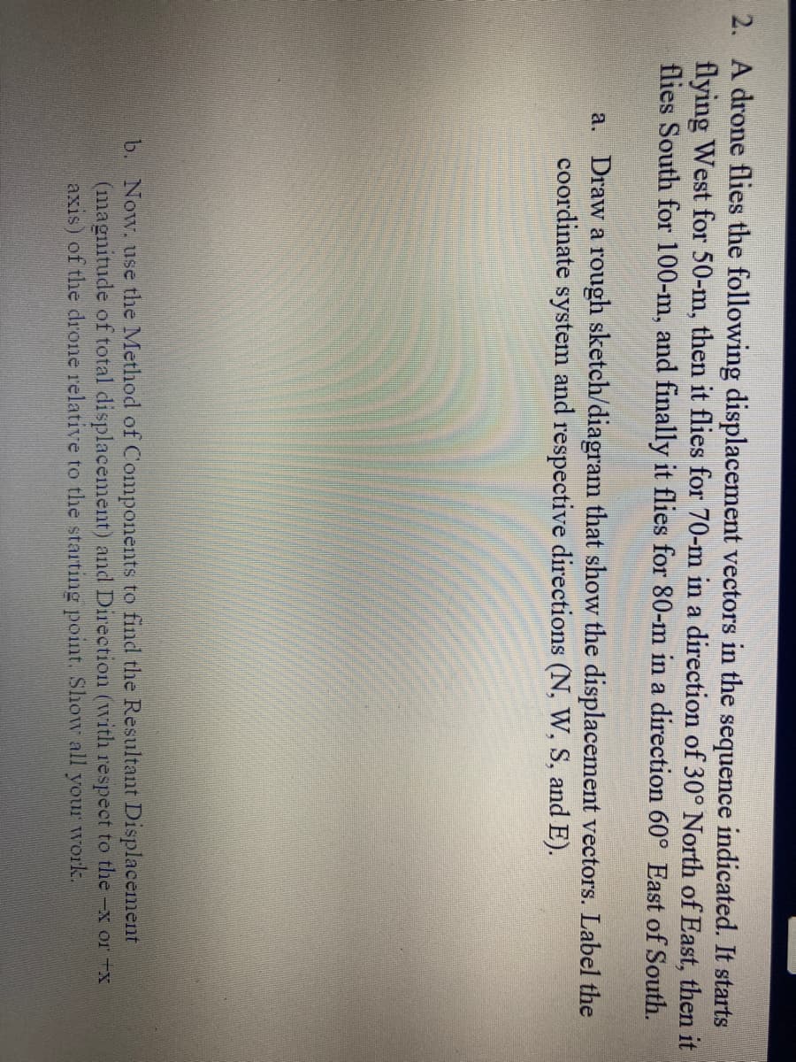 2. A drone flies the following displacement vectors in the sequence indicated. It starts
flying West for 50-m, then it flies for 70-m in a direction of 30° North of East, then it
flies South for 100-m, and finally it flies for 80-m in a direction 60° East of South.
a. Draw a rough sketch/diagram that show the displacement vectors. Label the
coordinate system and respective directions (N, W, S, and E).
b. Now, use the Method of Components to find the Resultant Displacement
(magnitude of total displacement) and Direction (with respect to the -x or -x
axis) of the drone relative to the starting point. Show all your work.