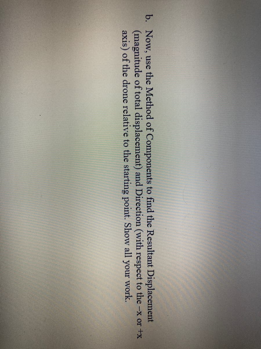 b. Now, use the Method of Components to find the Resultant Displacement
(magnitude of total displacement) and Direction (with respect to the -x or +x
axis) of the drone relative to the starting point. Show all work.
your