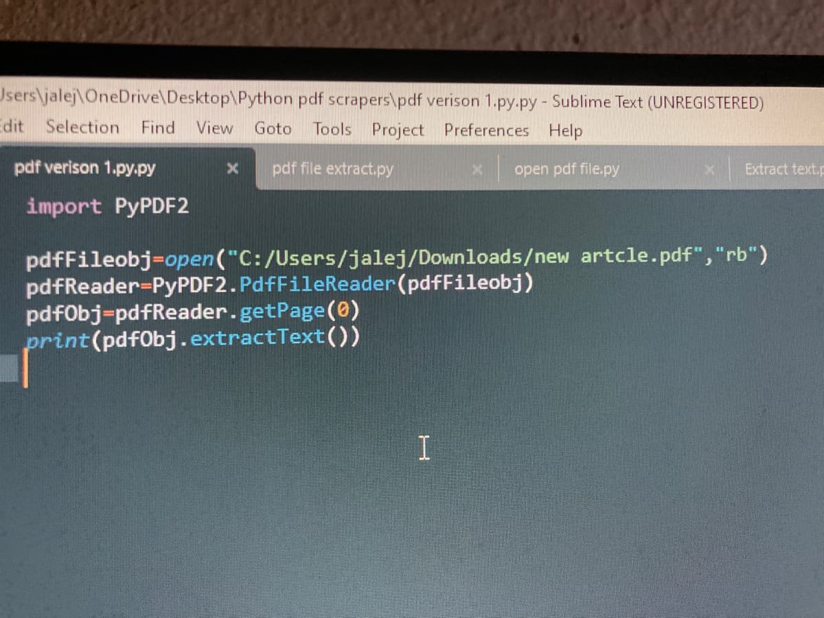 Users\jalej OneDrive\Desktop\Python pdf scrapers\pdf verison 1.py.py - Sublime Text (UNREGISTERED)
dit Selection Find View Goto Tools Project Preferences Help
pdf file extract.py
open pdf file.py
pdf verison 1.py.py
import PyPDF2
X
pdfFileobj=open("C:/Users/jalej/Downloads/new artcle.pdf","rb")
pdfReader-PyPDF2. PdfFileReader(pdfFileobj)
pdfObj-pdfReader.getPage (0)
print (pdfObj.extractText())
I
Extract text.p