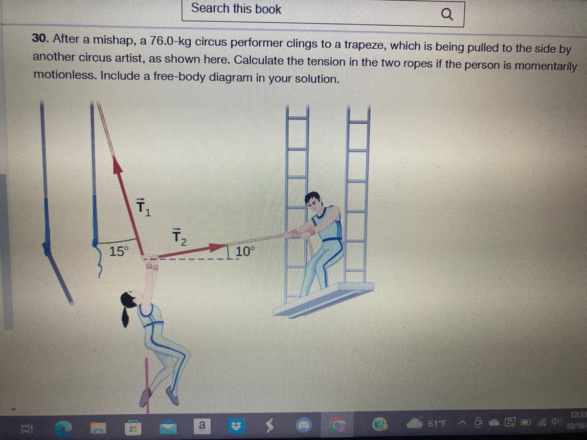 Q
30. After a mishap, a 76.0-kg circus performer clings to a trapeze, which is being pulled to the side by
another circus artist, as shown here. Calculate the tension in the two ropes if the person is momentarily
motionless. Include a free-body diagram in your solution.
i
15°
T₁
1
T₂
Search this book
4
a
10⁰
#
C
61°F
12:33
10/16/