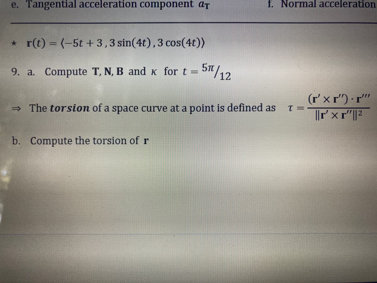 e. Tangential acceleration component at
*r(t) = (-5t + 3,3 sin(4t), 3 cos(4t))
9. a. Compute T, N, B and K for t =
5π/12
f. Normal acceleration
→ The torsion of a space curve at a point is defined as T =
b. Compute the torsion of r
(r'xr").r""
||r'xr"||2