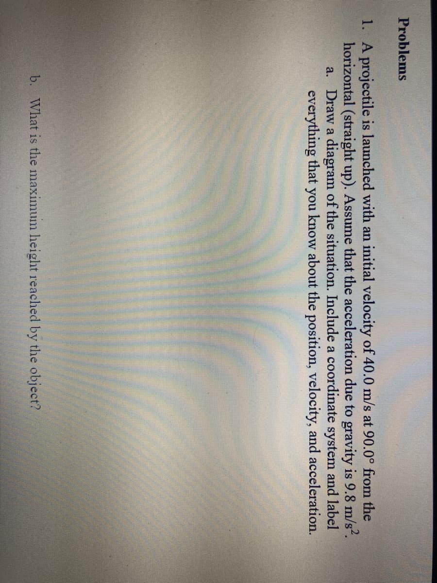 Problems
1. A projectile is launched with an initial velocity of 40.0 m/s at 90.0° from the
horizontal (straight up). Assume that the acceleration due to gravity is 9.8 m/s².
a. Draw a diagram of the situation. Include a coordinate system and label
everything that you know about the position, velocity, and acceleration.
b. What is the maximum height reached by the object?