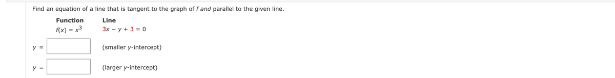 **Line Tangency Problem**

Find an equation of a line that is tangent to the graph of \( f \) and parallel to the given line.

**Function:**
\[ f(x) = x^3 \]

**Line:**
\[ 3x - y + 3 = 0 \]

The solutions should be found for two cases:
- **Smaller y-intercept:**
  \[ y = \_\_\_\_\_ \]

- **Larger y-intercept:**
  \[ y = \_\_\_\_\_ \]

In this problem, you are given a cubic function \( f(x) = x^3 \) and a linear equation \( 3x - y + 3 = 0 \). Your task is to determine the equations of the lines that are both tangent to the cubic function and parallel to the given linear equation. 

Since the lines are parallel to the given line, they must have the same slope. Write the answers for the tangents with the smaller and larger y-intercepts in the provided boxes.