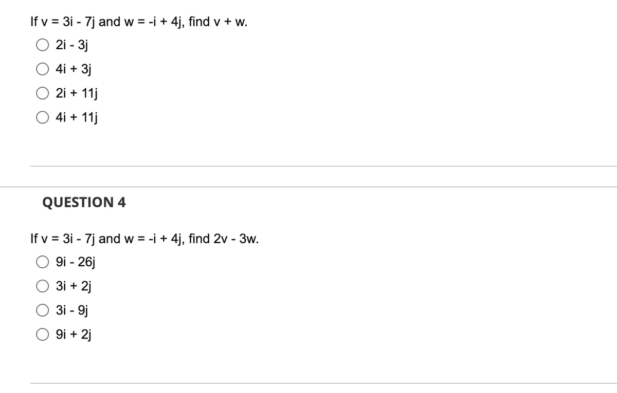 If v = 3i - 7j and w = -i + 4j, find v + w.
2i - 3j
4i + 3j
2i + 11j
4i + 11j
QUESTION 4
If v = 3i - 7j and w = -i + 4j, find 2v - 3w.
9i - 26j
3i +
2j
3i - 9j
9i + 2j
