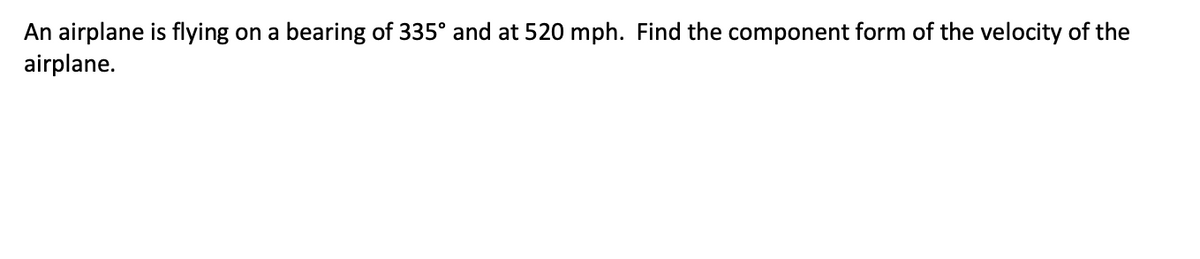 An airplane is flying on a bearing of 335° and at 520 mph. Find the component form of the velocity of the
airplane.
