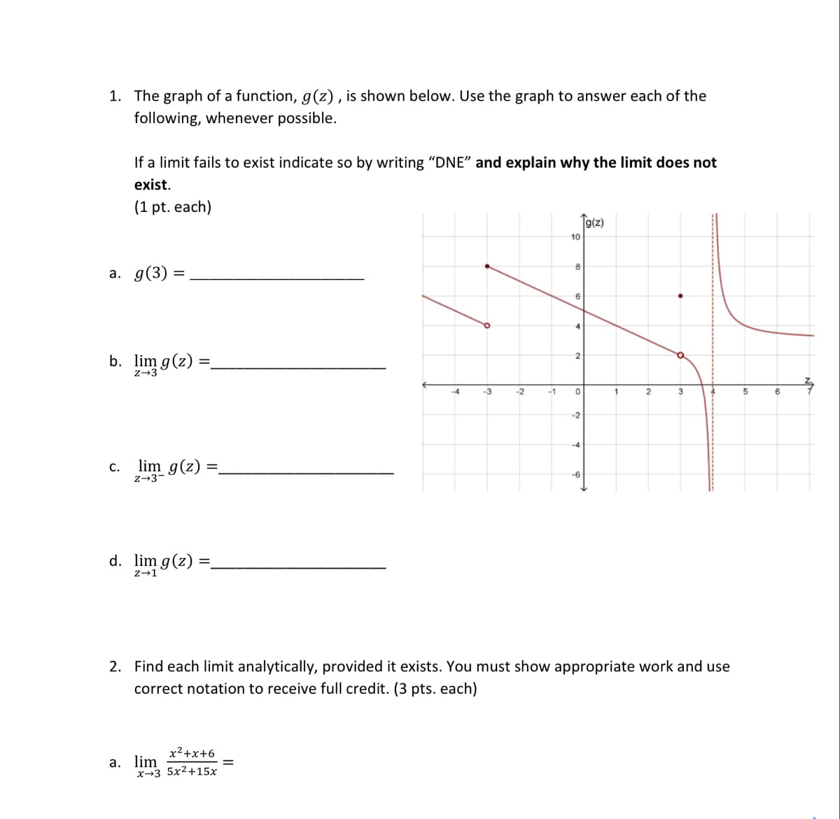 1. The graph of a function, g(z), is shown below. Use the graph to answer each of the
following, whenever possible.
If a limit fails to exist indicate so by writing "DNE" and explain why the limit does not
exist.
(1 pt. each)
Tg(z)
-4
-3
-2
a. g(3)
b. lim g(z)
0
6
-2
c. lim g(z)
-6
d. lim g(z)
z→1
2. Find each limit analytically, provided it exists. You must show appropriate work and use
correct notation to receive full credit. (3 pts. each)
x²+x+6
a. lim
x+3 5x²+15x
10
-1
8
6
2
2
3