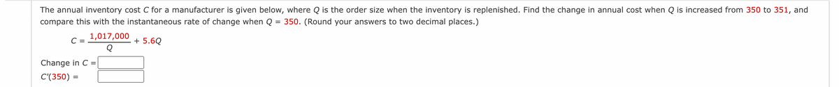 The annual inventory cost C for a manufacturer is given below, where Q is the order size when the inventory is replenished. Find the change in annual cost when Q is increased from 350 to 351, and
compare this with the instantaneous rate of change when Q = 350. (Round your answers to two decimal places.)
+ 5.6Q
C =
1,017,000
Q
Change in C =
C'(350) =