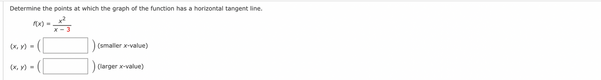 **Title: Understanding Horizontal Tangents for Rational Functions**

**Objective:**
Determine the points at which the graph of the function has a horizontal tangent line.

**Function Analysis:**
Given the function:
\[ f(x) = \frac{x^2}{x - 3} \]

**Task:**
Find the coordinates \((x, y)\) where the horizontal tangent line occurs for the given function. 

**Instructions:**
Please fill in the values of \((x, y)\) for both the smaller and larger x-values.

**Form:**

- \((x, y) = {}\) (smaller x-value)
- \((x, y) = {}\) (larger x-value)

Ensure you analyze the function and solve for \(x\) where the derivative \( f'(x) = 0 \) to identify the points where the horizontal tangents occur.

**Additional Notes:**
A horizontal tangent line indicates that at those particular points, the slope of the function is zero. This is determined by setting the derivative of the function to zero and solving for \(x\). Then, place the values of \(x\) found back into the original function to find the corresponding \(y\) values.

[Textboxes are provided for user input]

**Subscription:**
Stay updated for more mathematical problems and solutions by subscribing to our educational platform. Discover in-depth explanations and techniques to enhance your learning experience.

For more information or personalized assistance, contact us through our educational portal.

---

*Note: There are no graphs or diagrams in the provided image to describe.*