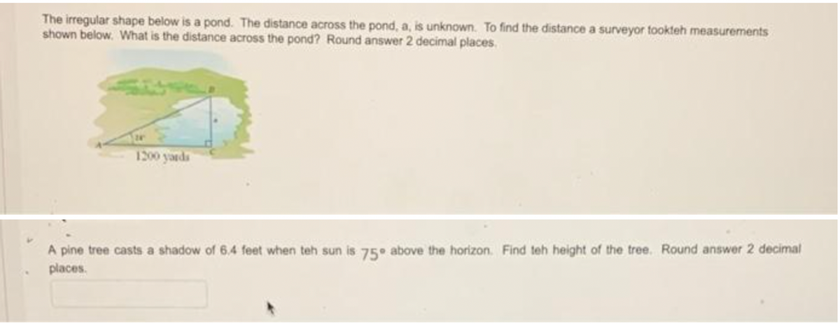 The irregular shape below is a pond. The distance across the pond, a, is unknown. To find the distance a surveyor tookteh measurements
shown below. What is the distance across the pond? Round answer 2 decimal places.
1200 yauds
A pine tree casts a shadow of 6.4 feet when teh sun is 75° above the horizon. Find teh height of the tree. Round answer 2 decimal
places.
