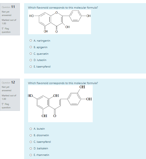 Question 11
Which flavonoid corresponds to this molecular formula?
Not yet
answered
но
OH
Marked out of
1.00
OH
P Flag
question
OH
O A. naringenin
O B. apigenin
o C quercetin
O D. luteolin
O E. kaempferol
Question 12
Which flavonoid corresponds to this molecular formula?
Not yet
OH
answered
Marked out of
1.00
HO
OH
OH
P Flag
question
OH
O A. butein
O B. diosmetin
O kaempferol
O D. baikalein
O E. rhamnetin
