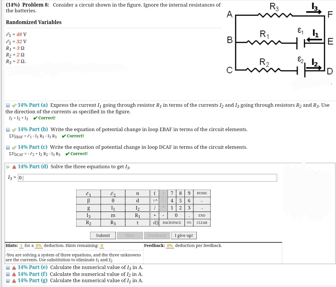 (14%) Problem 8: Consider a circuit shown in the figure. Ignore the internal resistances of
the batteries.
A
Randomized Variables
1 = 48 V
&2 = 32 V
R₁ = 39
R₂ = 29
R₂ = 29.
✓ 14% Part (b) Write the equation of potential change in loop EBAF in terms of the circuit elements.
EVEBAF = 1-11 R1 -13 R3 ✓ Correct!
14% Part (c) Write the equation of potential change in loop DCAF in terms of the circuit elements.
ΣVDCAF = - 2 + 12 R2 - 13 R3 ✓ Correct!
>A 14% Part (d) Solve the three equations to get 13.
I3 = 0
&1
В
g
13
R₂
E2
Ꮎ
I₁
m
R3
α
d
1₂
R₁
t
Submit
Hints: 1 for a 0 % deduction. Hints remaining: 0
-You are solving a system of three equations, and the three unknowns
are the currents. Use substitution to eliminate 1₁ and 12.
14% Part (a) Express the current I₁ going through resistor R₁ in terms of the currents 12 and 13 going through resistors R₂ and R3. Use
the direction of the currents as specified in the figure.
I1=I2+I3 ✔✔ Correct!
Hint
A 14% Part (e) Calculate the numerical value of I3 in A.
A 14% Part (f) Calculate the numerical value of I2 in A.
14% Part (g) Calculate the numerical value of I₁ in A.
(
↑AA
1
+
VO
-
7 8 9 HOME
4 5 6
1 2 3
0
.
BACKSPACE DEL
END
CLEAR
R3
Feedback I give up!
Feedback: 0% deduction per feedback.
R₁
R₂
1535
६
LL
E
U