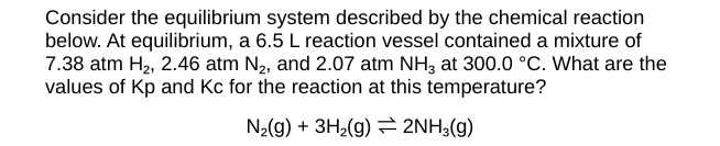 Consider the equilibrium system described by the chemical reaction
below. At equilibrium, a 6.5 L reaction vessel contained a mixture of
7.38 atm H₂, 2.46 atm N₂, and 2.07 atm NH3 at 300.0 °C. What are the
values of Kp and Kc for the reaction at this temperature?
N₂(g) + 3H₂(g)
2NH3(g)