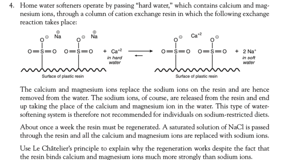 4. Home water softeners operate by passing "hard water," which contains calcium and mag-
nesium ions, through a column of cation exchange resin in which the following exchange
reaction takes place:
Na
II
0=1=0
Surface of plastic resin
Na
0=1=0 + Ca+²
in hard
water
Ca+2
0=S=0 0=s=0 + 2 Na+
in soft
water
mmmm
Surface of plastic resin
The calcium and magnesium ions replace the sodium ions on the resin and are hence
removed from the water. The sodium ions, of course, are released from the resin and end
up taking the place of the calcium and magnesium ion in the water. This type of water-
softening system is therefore not recommended for individuals on sodium-restricted diets.
About once a week the resin must be regenerated. A saturated solution of NaCl is passed
through the resin and all the calcium and magnesium ions are replaced with sodium ions.
Use Le Châtelier's principle to explain why the regeneration works despite the fact that
the resin binds calcium and magnesium ions much more strongly than sodium ions.