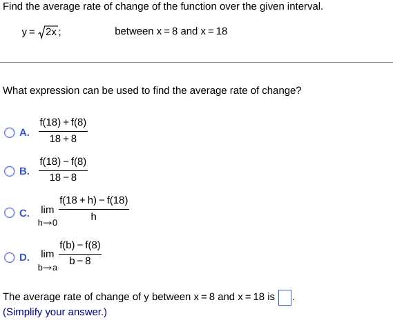 Find the average rate of change of the function over the given interval.
y=√2x;
between x 8 and x = 18
What expression can be used to find the average rate of change?
f(18) +f(8)
○ A.
18+8
f(18) -f(8)
О в.
18-8
O c. lim
f(18 + h) - f(18)
h
0+4
OD. lim
b-a
f(b) -f(8)
b-8
The average rate of change of y between x = 8 and x = 18 is
(Simplify your answer.)